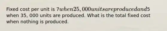 Fixed cost per unit is 7when 25,000 units are produced and5 when 35, 000 units are produced. What is the total fixed cost when nothing is produced.