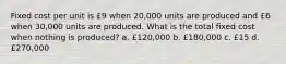 Fixed cost per unit is £9 when 20,000 units are produced and £6 when 30,000 units are produced. What is the total fixed cost when nothing is produced? a. £120,000 b. £180,000 c. £15 d. £270,000