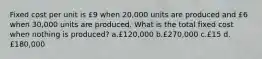 Fixed cost per unit is £9 when 20,000 units are produced and £6 when 30,000 units are produced. What is the total fixed cost when nothing is produced? a.£120,000 b.£270,000 c.£15 d.£180,000