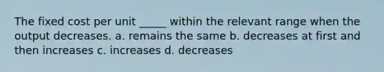 The fixed cost per unit _____ within the relevant range when the output decreases. a. remains the same b. decreases at first and then increases c. increases d. decreases