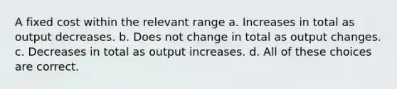 A fixed cost within the relevant range a. Increases in total as output decreases. b. Does not change in total as output changes. c. Decreases in total as output increases. d. All of these choices are correct.