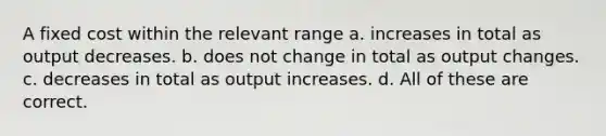 A fixed cost within the relevant range a. increases in total as output decreases. b. does not change in total as output changes. c. decreases in total as output increases. d. All of these are correct.