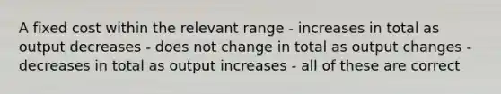 A fixed cost within the relevant range - increases in total as output decreases - does not change in total as output changes - decreases in total as output increases - all of these are correct