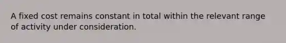 A fixed cost remains constant in total within the relevant range of activity under consideration.