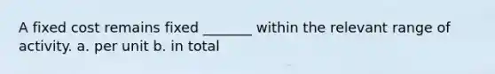 A fixed cost remains fixed _______ within the relevant range of activity. a. per unit b. in total