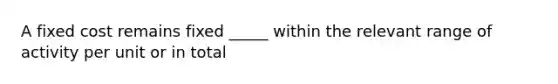 A fixed cost remains fixed _____ within the relevant range of activity per unit or in total