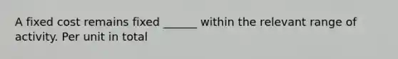 A fixed cost remains fixed ______ within the relevant range of activity. Per unit in total