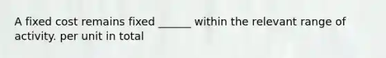 A fixed cost remains fixed ______ within the relevant range of activity. per unit in total