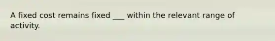 A fixed cost remains fixed ___ within the relevant range of activity.