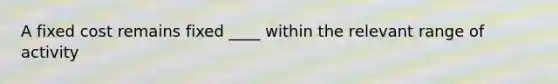 A fixed cost remains fixed ____ within the relevant range of activity