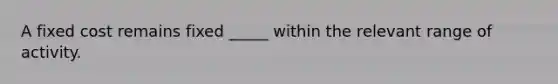 A fixed cost remains fixed _____ within the relevant range of activity.