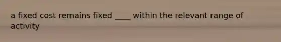 a fixed cost remains fixed ____ within the relevant range of activity