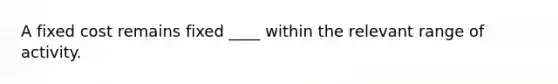 A fixed cost remains fixed ____ within the relevant range of activity.