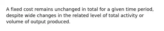 A fixed cost remains unchanged in total for a given time period, despite wide changes in the related level of total activity or volume of output produced.