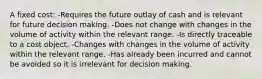 A fixed cost: -Requires the future outlay of cash and is relevant for future decision making. -Does not change with changes in the volume of activity within the relevant range. -Is directly traceable to a cost object. -Changes with changes in the volume of activity within the relevant range. -Has already been incurred and cannot be avoided so it is irrelevant for decision making.