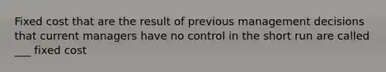 Fixed cost that are the result of previous management decisions that current managers have no control in the short run are called ___ fixed cost