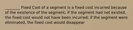 ________ Fixed Cost of a segment is a fixed cost incurred because of the existence of the segment; if the segment had not existed, the fixed cost would not have been incurred; if the segment were eliminated, the fixed cost would disappear