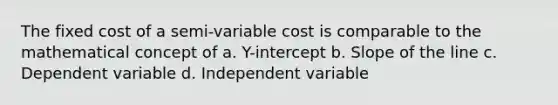 The fixed cost of a semi-variable cost is comparable to the mathematical concept of a. Y-intercept b. Slope of the line c. Dependent variable d. Independent variable