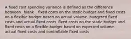 A fixed cost spending variance is defined as the difference between _blank​_. fixed costs on the static budget and fixed costs on a flexible budget based on actual volume. budgeted fixed costs and actual fixed costs. fixed costs on the static budget and fixed costs on a flexible budget based on expected volume. actual fixed costs and controllable fixed costs