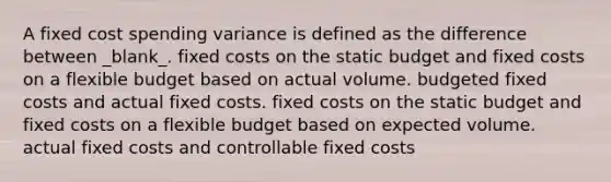 A fixed cost spending variance is defined as the difference between _blank​_. fixed costs on the static budget and fixed costs on a flexible budget based on actual volume. budgeted fixed costs and actual fixed costs. fixed costs on the static budget and fixed costs on a flexible budget based on expected volume. actual fixed costs and controllable fixed costs