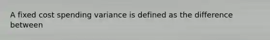 A fixed cost spending variance is defined as the difference between