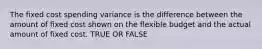 The fixed cost spending variance is the difference between the amount of fixed cost shown on the flexible budget and the actual amount of fixed cost. TRUE OR FALSE