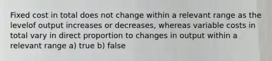 Fixed cost in total does not change within a relevant range as the levelof output increases or decreases, whereas variable costs in total vary in direct proportion to changes in output within a relevant range a) true b) false