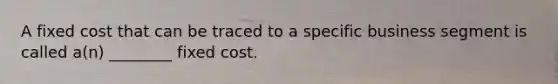 A fixed cost that can be traced to a specific business segment is called a(n) ________ fixed cost.