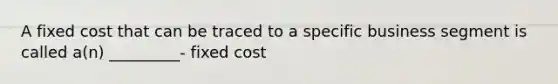 A fixed cost that can be traced to a specific business segment is called a(n) _________- fixed cost