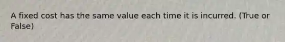 A fixed cost has the same value each time it is incurred. (True or False)