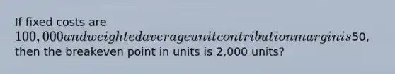 If fixed costs are 100,000 and weighted average unit contribution margin is50, then the breakeven point in units is 2,000 units?