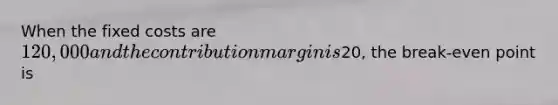 When the fixed costs are 120,000 and the contribution margin is20, the break-even point is