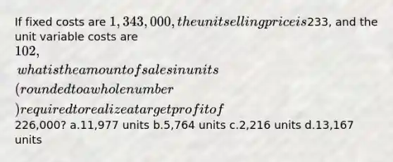 If fixed costs are 1,343,000, the unit selling price is233, and the unit variable costs are 102, what is the amount of sales in units (rounded to a whole number) required to realize a target profit of226,000? a.11,977 units b.5,764 units c.2,216 units d.13,167 units