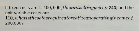 If fixed costs are 1,400,000, the unit selling price is240, and the unit variable costs are 110, what is the sales required to realize an operating income of200,000?