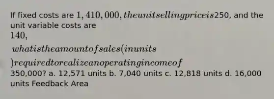 If fixed costs are 1,410,000, the unit selling price is250, and the unit variable costs are 140, what is the amount of sales (in units) required to realize an operating income of350,000? a. 12,571 units b. 7,040 units c. 12,818 units d. 16,000 units Feedback Area