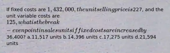 If fixed costs are 1,432,000, the unit selling price is227, and the unit variable costs are 125, what is the break-even point in sales units if fixed costs are increased by36,400? a.11,517 units b.14,396 units c.17,275 units d.21,594 units