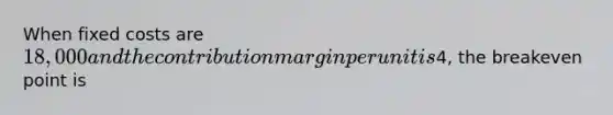 When fixed costs are 18,000 and the contribution margin per unit is4, the breakeven point is