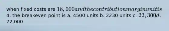 when fixed costs are 18,000 and the contribution margin unit is4, the breakeven point is a. 4500 units b. 2230 units c. 22,300 d.72,000