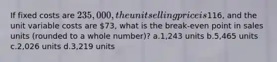 If fixed costs are 235,000, the unit selling price is116, and the unit variable costs are 73, what is the break-even point in sales units (rounded to a whole number)? a.1,243 units b.5,465 units c.2,026 units d.3,219 units