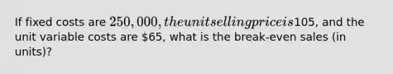 If fixed costs are 250,000, the unit selling price is105, and the unit variable costs are 65, what is the break-even sales (in units)?