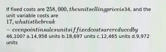 If fixed costs are 258,000, the unit selling price is34, and the unit variable costs are 17, what is the break-even point in sales units if fixed costs are reduced by46,100? a.14,958 units b.18,697 units c.12,465 units d.9,972 units