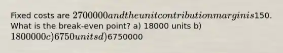 Fixed costs are 2700000 and the unit contribution margin is150. What is the break-even point? a) 18000 units b) 1800000 c) 6750 units d)6750000