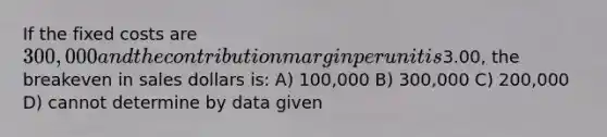 If the fixed costs are 300,000 and the contribution margin per unit is3.00, the breakeven in sales dollars is: A) 100,000 B) 300,000 C) 200,000 D) cannot determine by data given