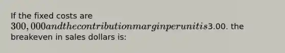 If the fixed costs are 300,000 and the contribution margin per unit is3.00. the breakeven in sales dollars is: