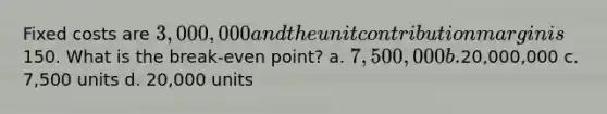 Fixed costs are 3,000,000 and the unit contribution margin is150. What is the break-even point? a. 7,500,000 b.20,000,000 c. 7,500 units d. 20,000 units