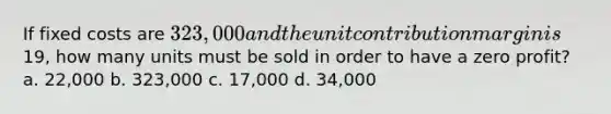 If fixed costs are 323,000 and the unit contribution margin is19, how many units must be sold in order to have a zero profit? a. 22,000 b. 323,000 c. 17,000 d. 34,000