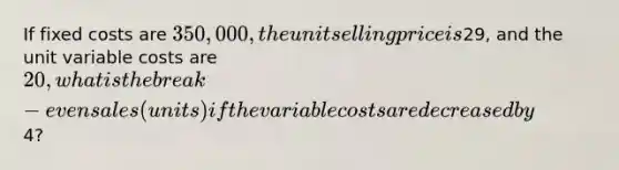 If fixed costs are 350,000, the unit selling price is29, and the unit variable costs are 20, what is the break-even sales (units) if the variable costs are decreased by4?