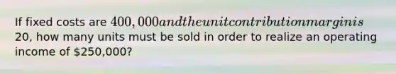 If fixed costs are 400,000 and the unit contribution margin is20, how many units must be sold in order to realize an operating income of 250,000?