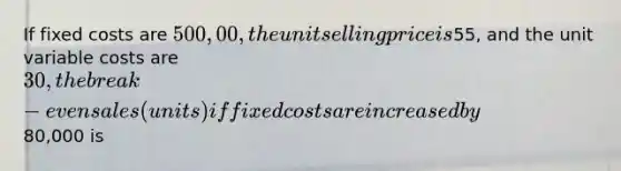 If fixed costs are 500,00, the unit selling price is55, and the unit variable costs are 30, the break-even sales (units) if fixed costs are increased by80,000 is