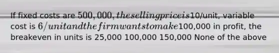 If fixed costs are 500,000, the selling price is10/unit, variable cost is 6/unit and the firm wants to make100,000 in profit, the breakeven in units is 25,000 100,000 150,000 None of the above